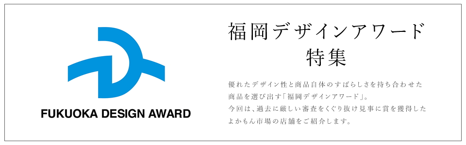 優れたデザイン性と商品自体のすばらしさを持ち合わせた商品を選び出す「福岡デザインアワード」。今回は、過去に厳しい審査をくぐり抜け見事に賞を獲得したよかもん市場の店舗をご紹介します。